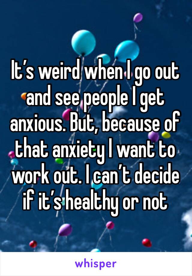 It’s weird when I go out and see people I get anxious. But, because of that anxiety I want to work out. I can’t decide if it’s healthy or not