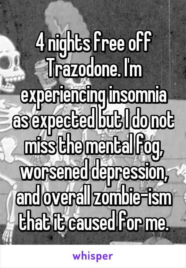 4 nights free off Trazodone. I'm experiencing insomnia as expected but I do not miss the mental fog, worsened depression, and overall zombie-ism that it caused for me.