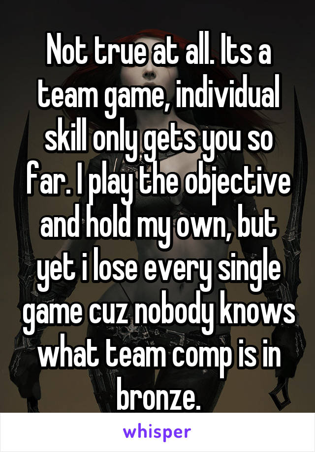 Not true at all. Its a team game, individual skill only gets you so far. I play the objective and hold my own, but yet i lose every single game cuz nobody knows what team comp is in bronze.