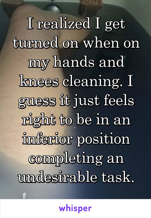 I realized I get turned on when on my hands and knees cleaning. I guess it just feels right to be in an inferior position completing an undesirable task.
