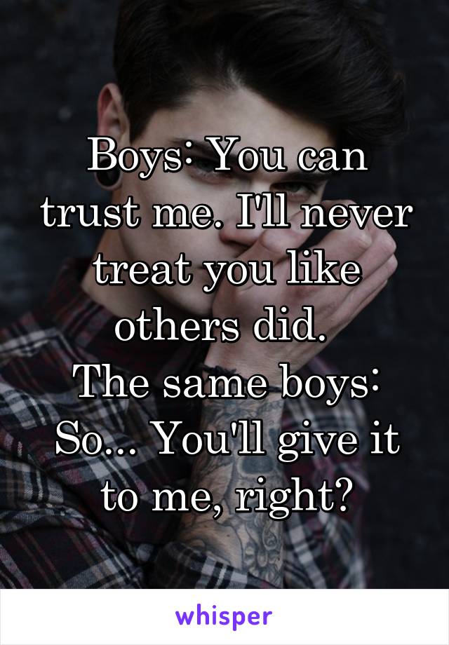 Boys: You can trust me. I'll never treat you like others did. 
The same boys: So... You'll give it to me, right?