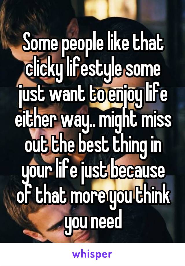 Some people like that clicky lifestyle some just want to enjoy life either way.. might miss out the best thing in your life just because of that more you think you need