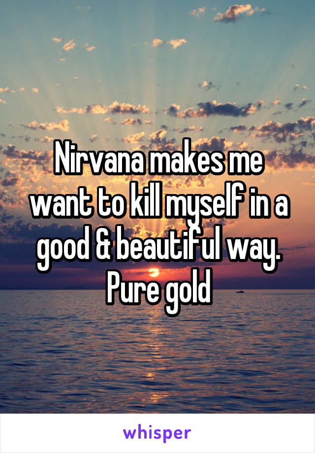 Nirvana makes me want to kill myself in a good & beautiful way. Pure gold