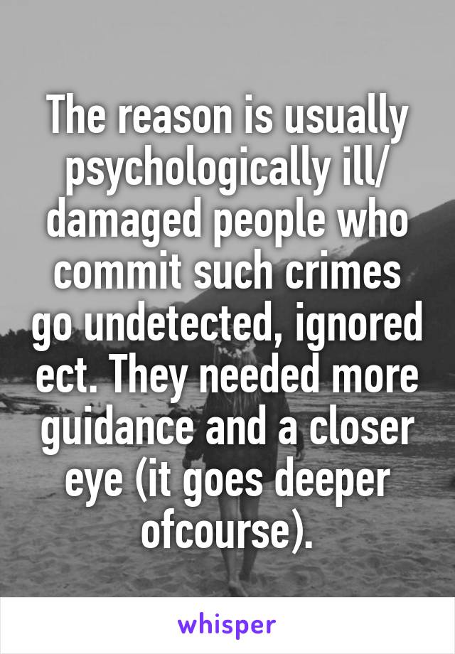The reason is usually psychologically ill/ damaged people who commit such crimes go undetected, ignored ect. They needed more guidance and a closer eye (it goes deeper ofcourse).