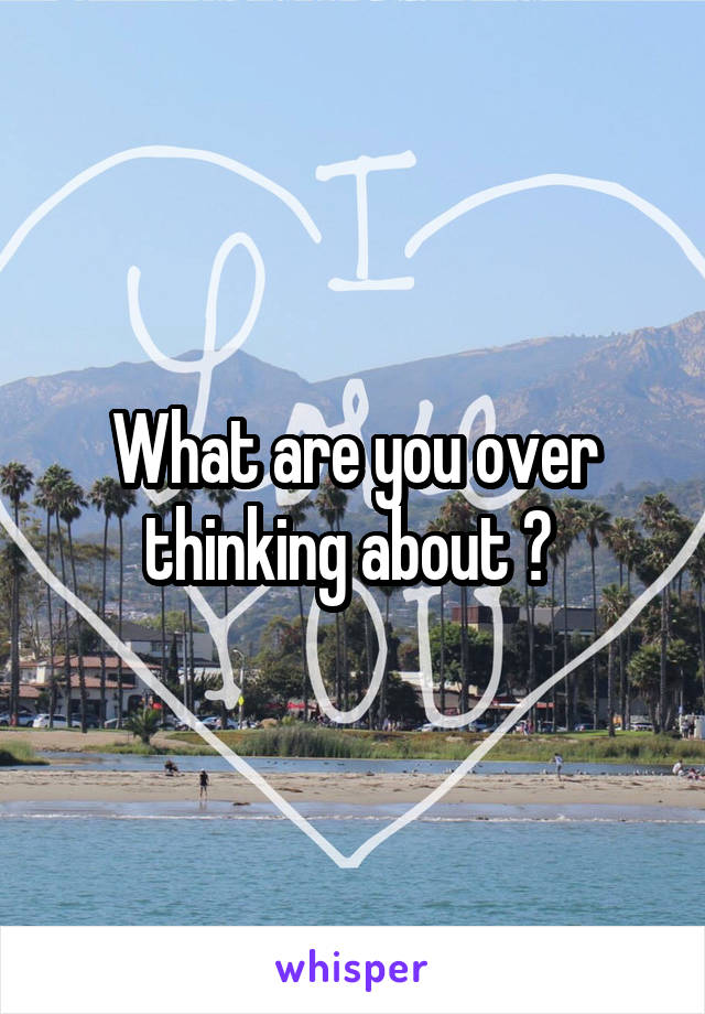 What are you over thinking about ? 