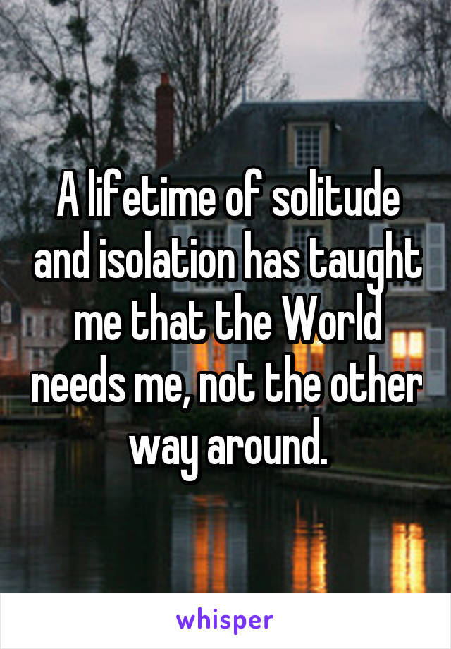 A lifetime of solitude and isolation has taught me that the World needs me, not the other way around.