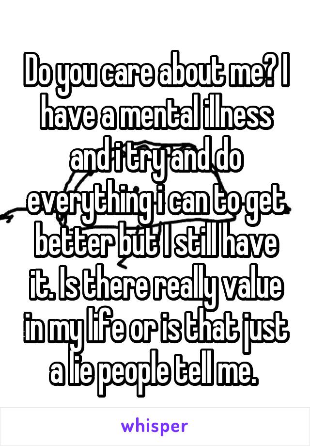 Do you care about me? I have a mental illness and i try and do everything i can to get better but I still have it. Is there really value in my life or is that just a lie people tell me. 