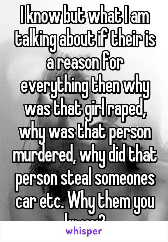 I know but what I am talking about if their is a reason for everything then why was that girl raped, why was that person murdered, why did that person steal someones car etc. Why them you know?