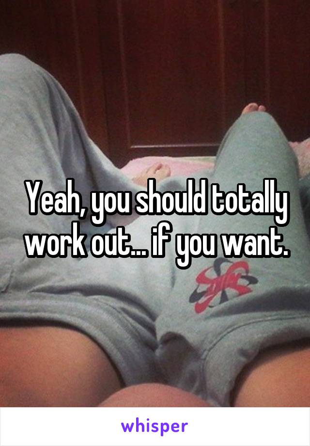 Yeah, you should totally work out... if you want.