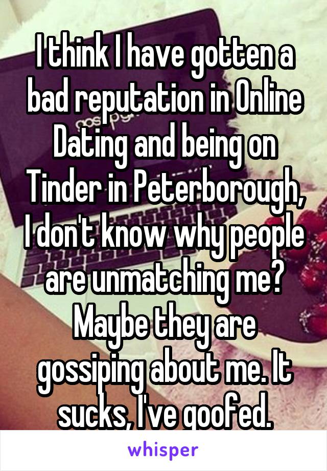 I think I have gotten a bad reputation in Online Dating and being on Tinder in Peterborough, I don't know why people are unmatching me? Maybe they are gossiping about me. It sucks, I've goofed.