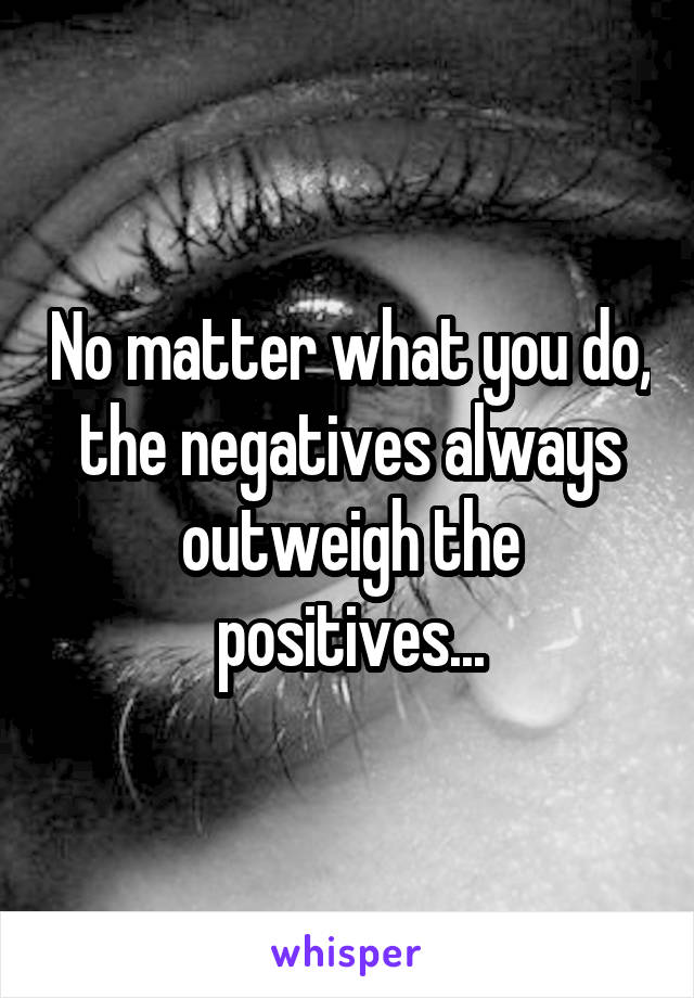 No matter what you do, the negatives always outweigh the positives...