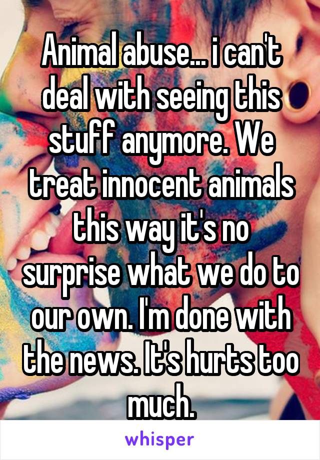 Animal abuse... i can't deal with seeing this stuff anymore. We treat innocent animals this way it's no surprise what we do to our own. I'm done with the news. It's hurts too much.