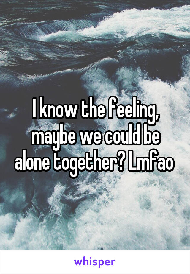 I know the feeling, maybe we could be alone together? Lmfao 