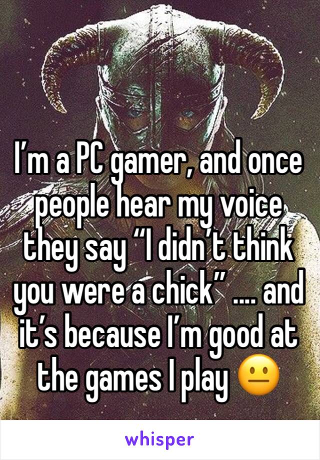 I’m a PC gamer, and once people hear my voice they say “I didn’t think you were a chick” .... and it’s because I’m good at the games I play 😐