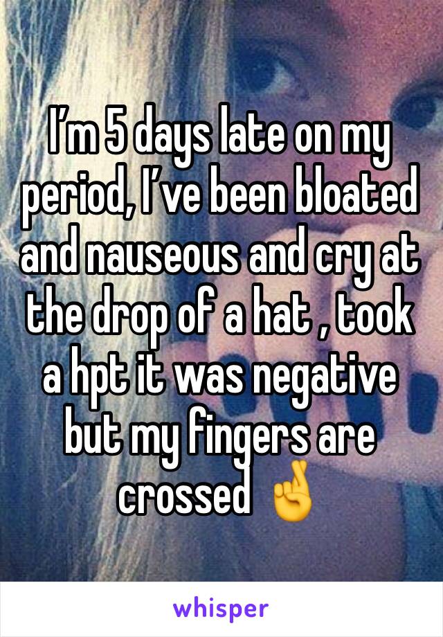 I’m 5 days late on my period, I’ve been bloated and nauseous and cry at the drop of a hat , took a hpt it was negative but my fingers are crossed 🤞 