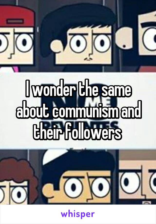 I wonder the same about communism and their followers 