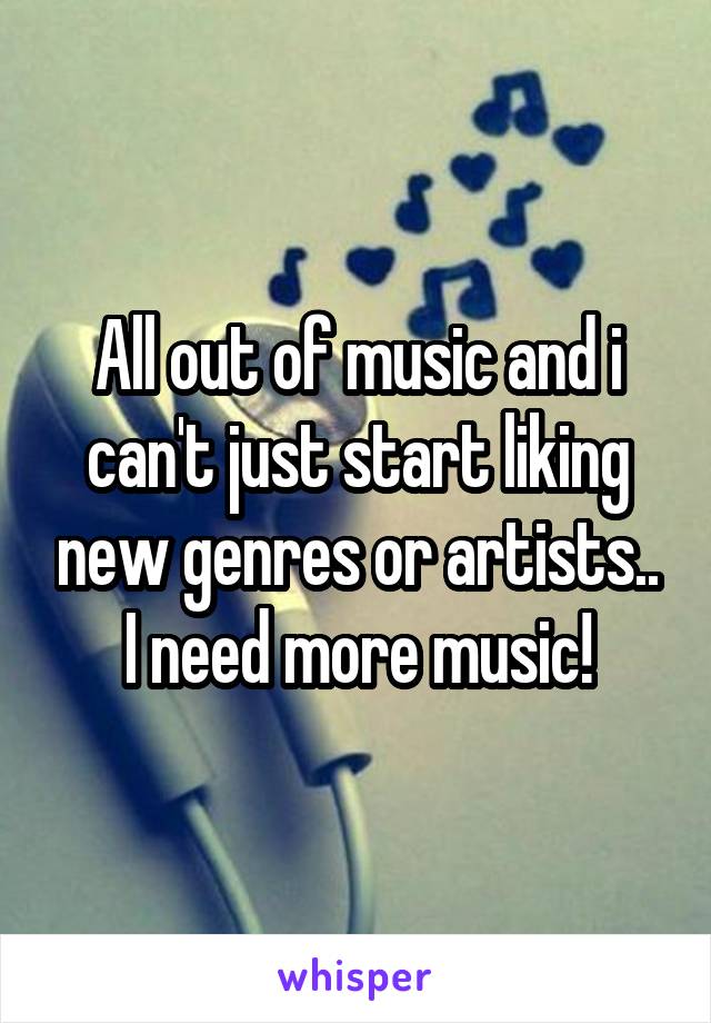 All out of music and i can't just start liking new genres or artists..
I need more music!