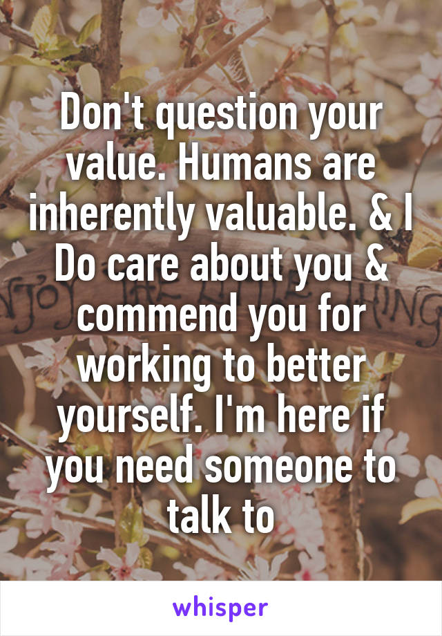 Don't question your value. Humans are inherently valuable. & I Do care about you & commend you for working to better yourself. I'm here if you need someone to talk to