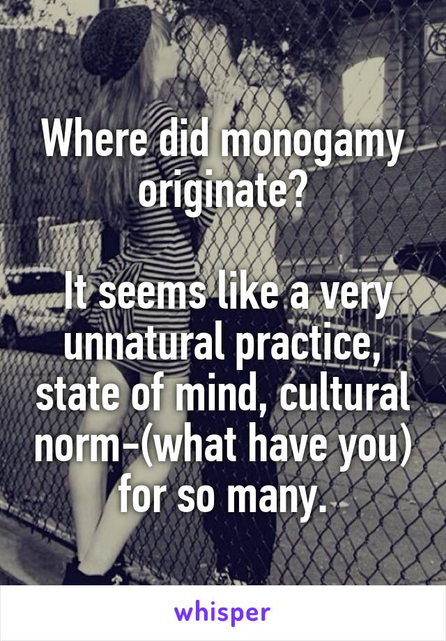 Where did monogamy originate?

 It seems like a very unnatural practice, state of mind, cultural norm-(what have you) for so many.