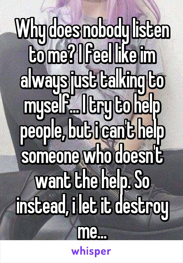 Why does nobody listen to me? I feel like im always just talking to myself... I try to help people, but i can't help someone who doesn't want the help. So instead, i let it destroy me...