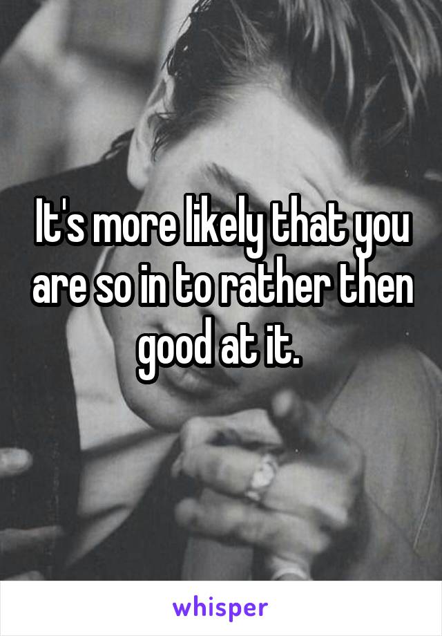 It's more likely that you are so in to rather then good at it. 
