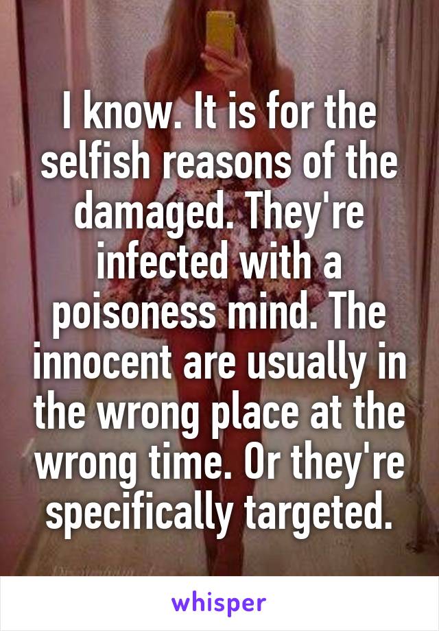 I know. It is for the selfish reasons of the damaged. They're infected with a poisoness mind. The innocent are usually in the wrong place at the wrong time. Or they're specifically targeted.