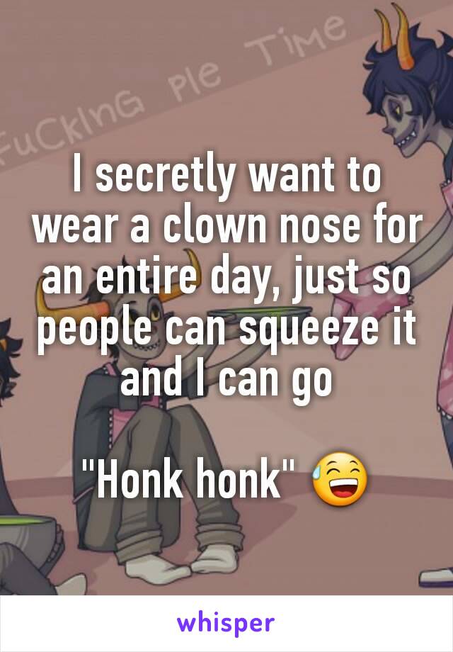 I secretly want to wear a clown nose for an entire day, just so people can squeeze it and I can go

"Honk honk" 😅
