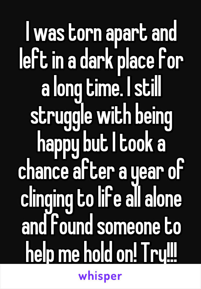 I was torn apart and left in a dark place for a long time. I still struggle with being happy but I took a chance after a year of clinging to life all alone and found someone to help me hold on! Try!!!