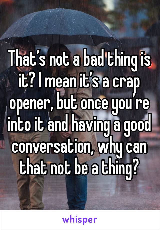 That’s not a bad thing is it? I mean it’s a crap opener, but once you’re into it and having a good conversation, why can that not be a thing?
