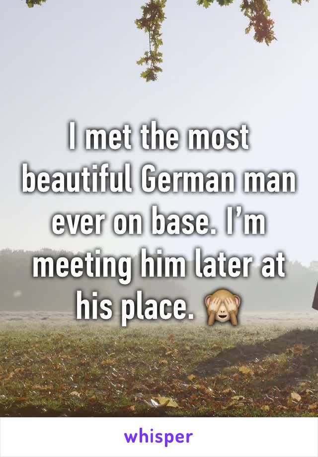 I met the most beautiful German man ever on base. I’m meeting him later at his place. 🙈