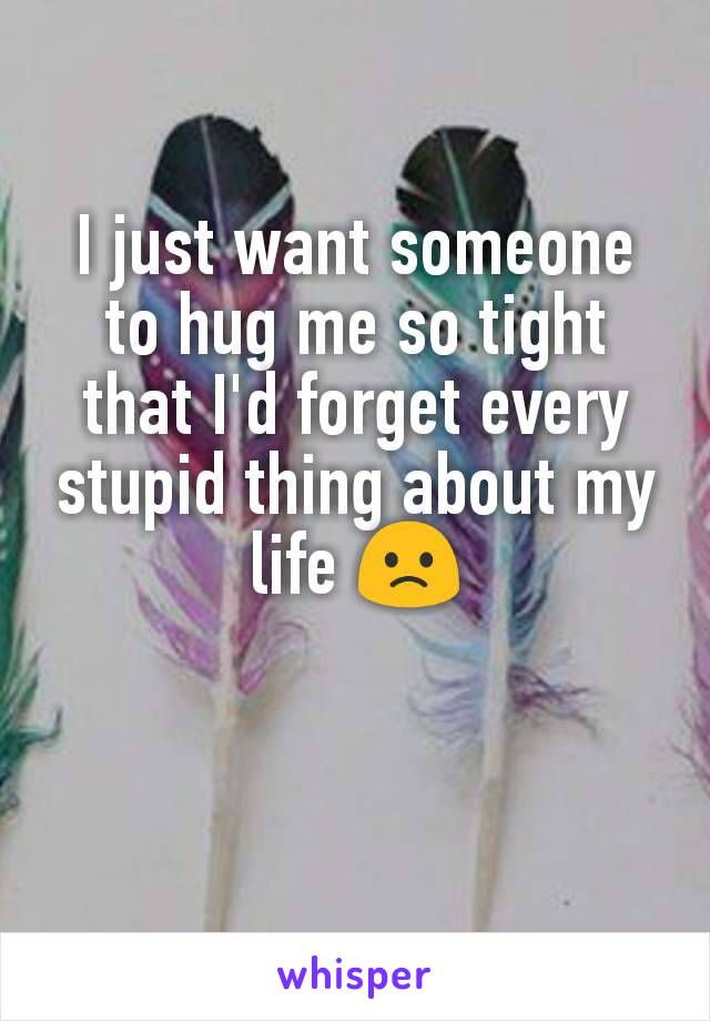 I just want someone to hug me so tight that I'd forget every stupid thing about my life 🙁