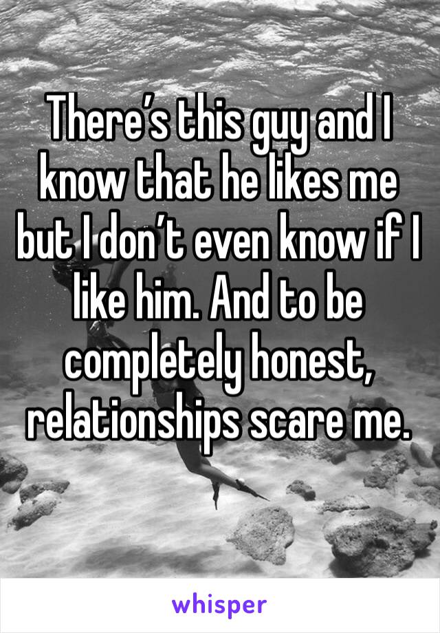 There’s this guy and I know that he likes me but I don’t even know if I like him. And to be completely honest, relationships scare me. 