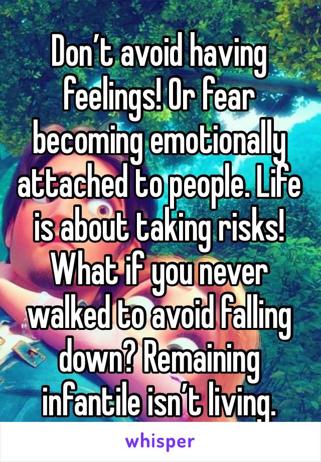 Don’t avoid having feelings! Or fear becoming emotionally attached to people. Life is about taking risks! What if you never walked to avoid falling down? Remaining infantile isn’t living.