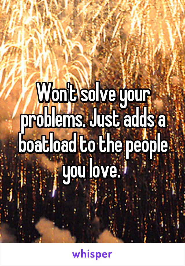 Won't solve your problems. Just adds a boatload to the people you love. 