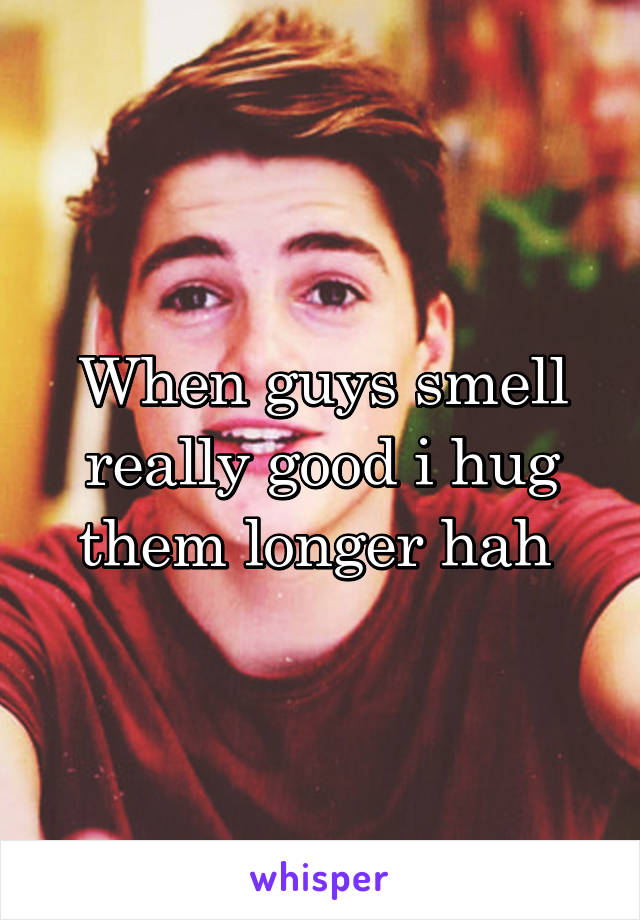 When guys smell really good i hug them longer hah 