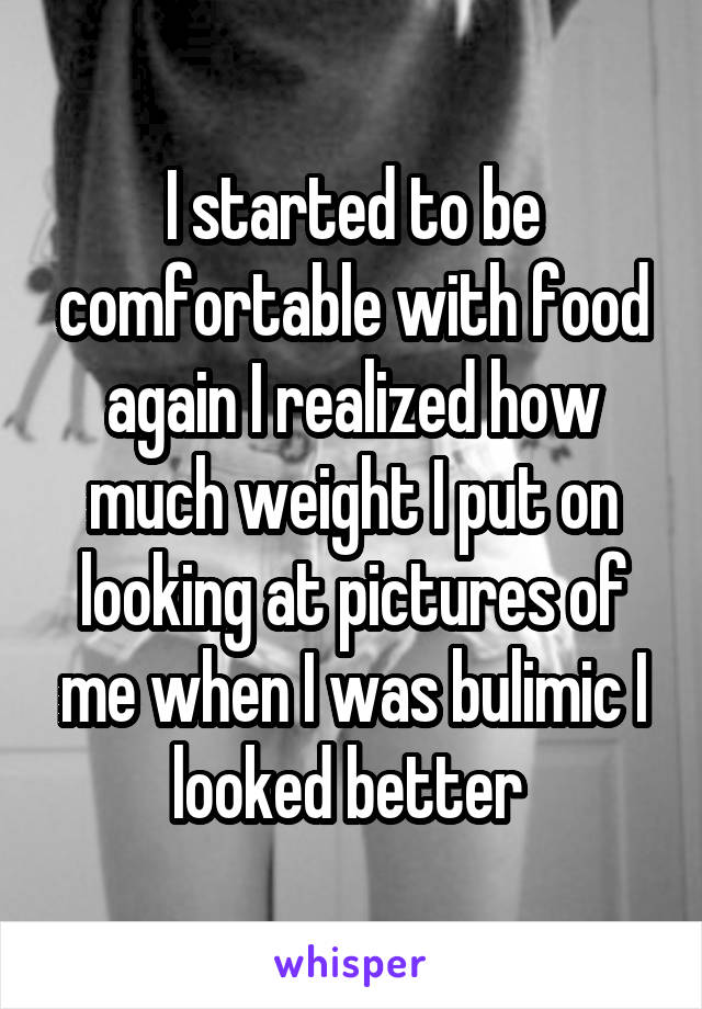 I started to be comfortable with food again I realized how much weight I put on looking at pictures of me when I was bulimic I looked better 
