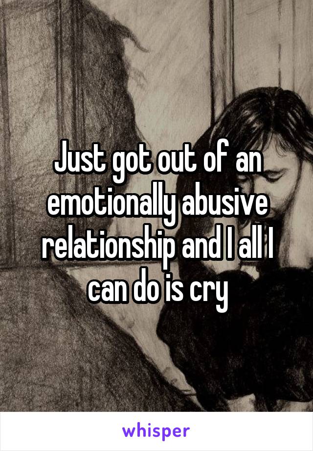 Just got out of an emotionally abusive relationship and I all I can do is cry