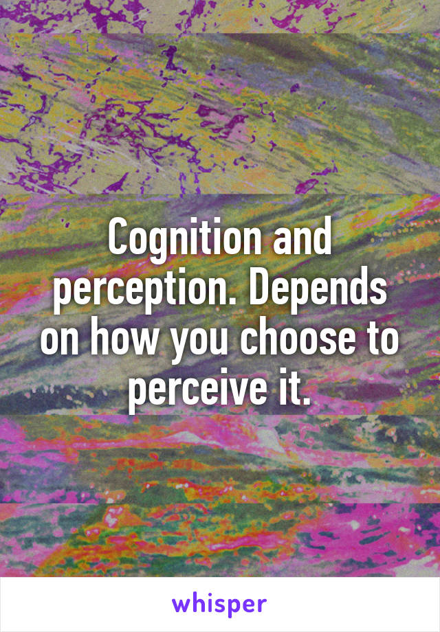 Cognition and perception. Depends on how you choose to perceive it.