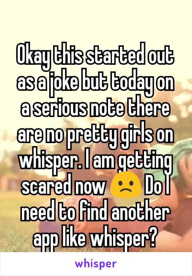 Okay this started out as a joke but today on a serious note there are no pretty girls on whisper. I am getting scared now 🙁 Do I need to find another app like whisper?