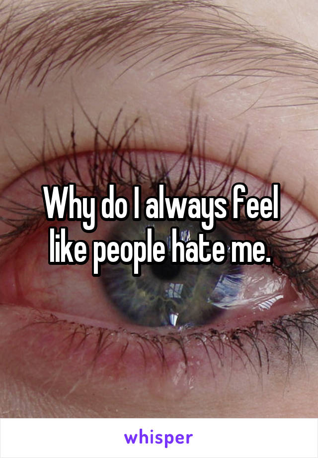 Why do I always feel like people hate me.