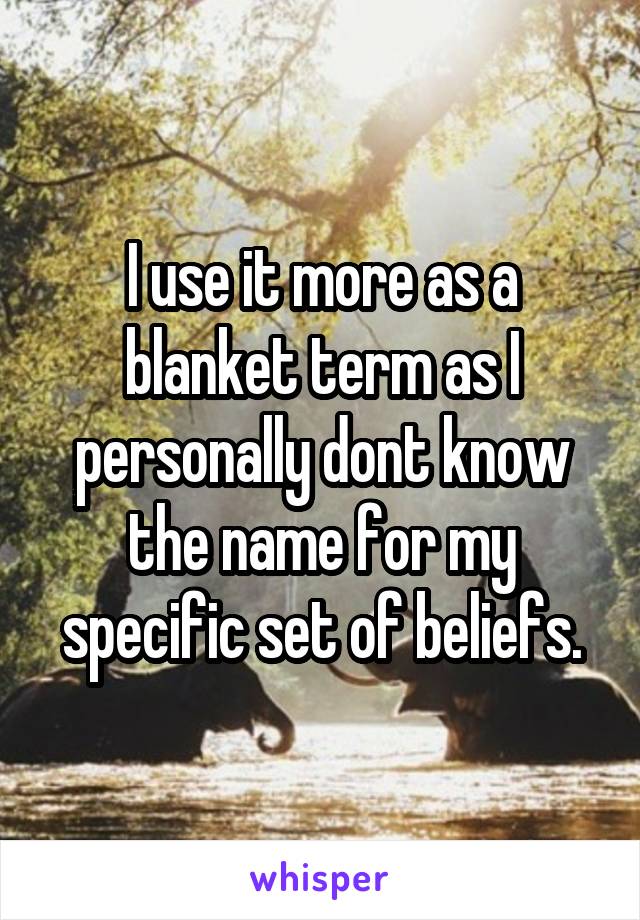 I use it more as a blanket term as I personally dont know the name for my specific set of beliefs.