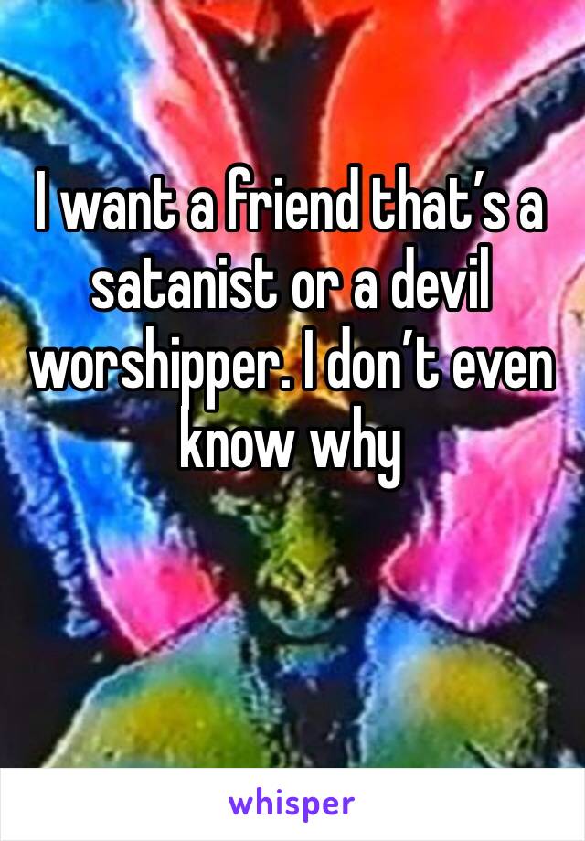 I want a friend that’s a satanist or a devil worshipper. I don’t even know why 