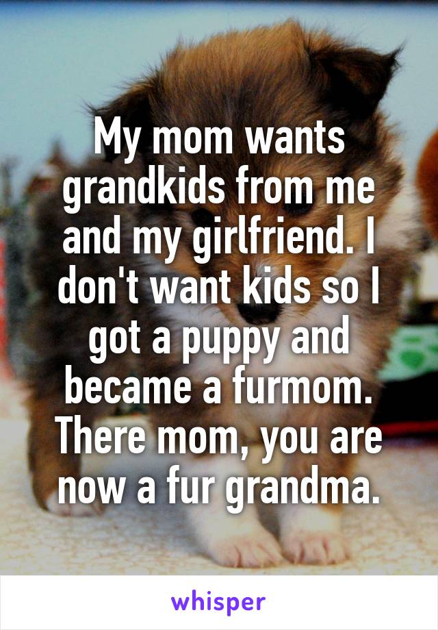 My mom wants grandkids from me and my girlfriend. I don't want kids so I got a puppy and became a furmom. There mom, you are now a fur grandma.