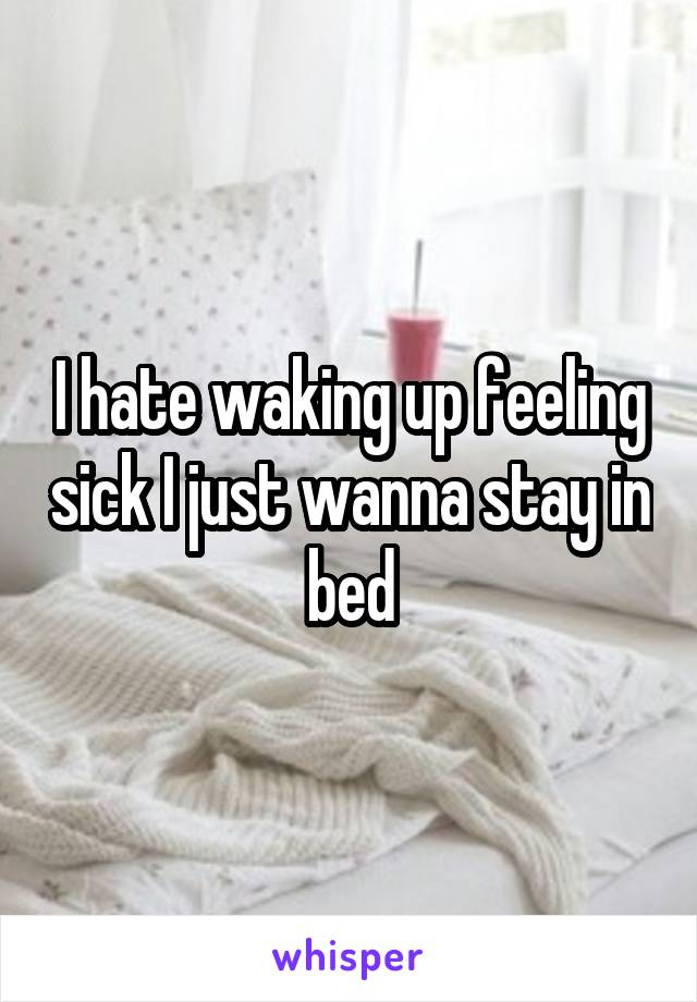 I hate waking up feeling sick I just wanna stay in bed