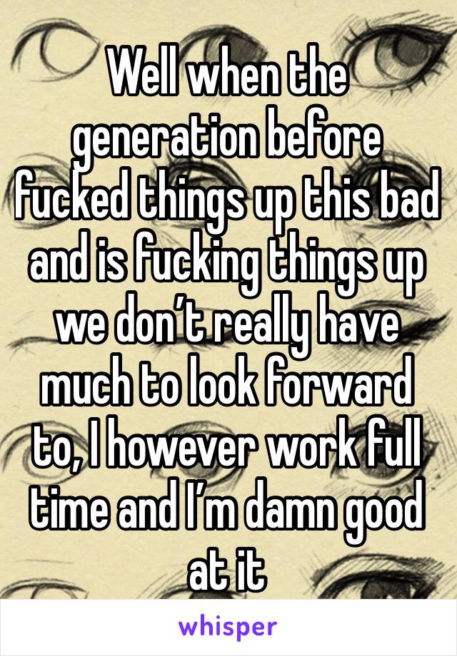 Well when the generation before fucked things up this bad and is fucking things up we don’t really have much to look forward to, I however work full time and I’m damn good at it 