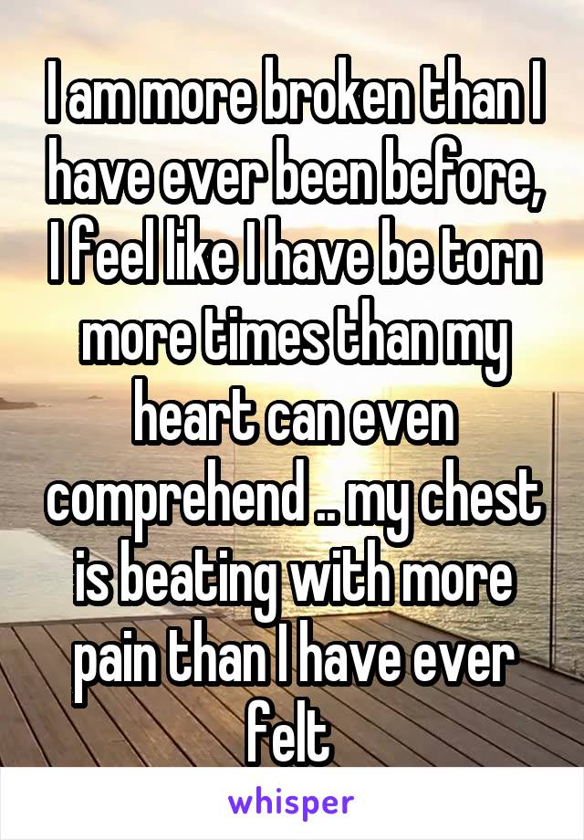 I am more broken than I have ever been before, I feel like I have be torn more times than my heart can even comprehend .. my chest is beating with more pain than I have ever felt 