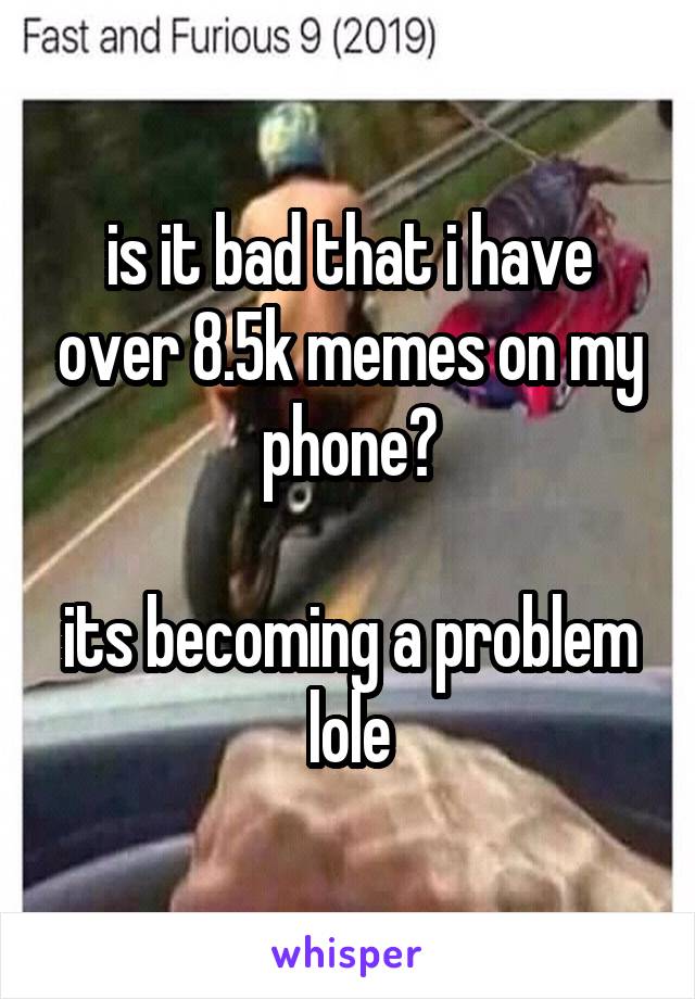 is it bad that i have over 8.5k memes on my phone?

its becoming a problem lole