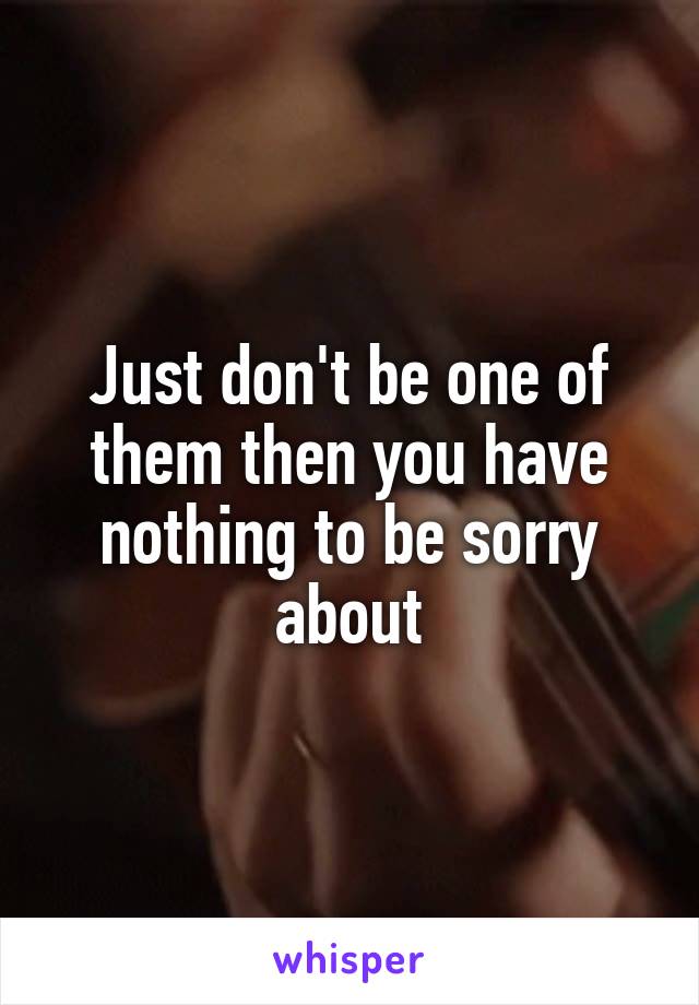 Just don't be one of them then you have nothing to be sorry about