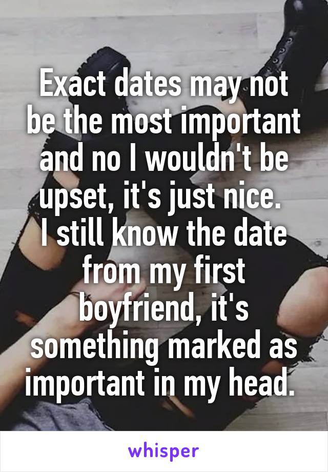 Exact dates may not be the most important and no I wouldn't be upset, it's just nice. 
I still know the date from my first boyfriend, it's something marked as important in my head. 