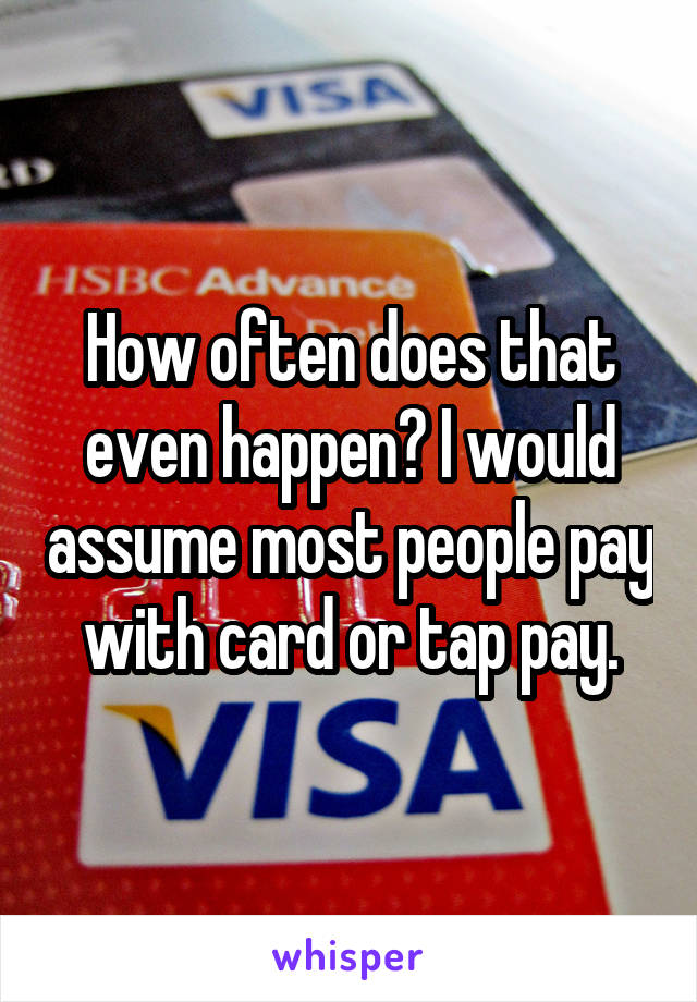 How often does that even happen? I would assume most people pay with card or tap pay.